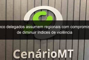 cinco delegados assumem regionais com compromisso de diminuir indices de violencia 801185