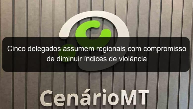 cinco delegados assumem regionais com compromisso de diminuir indices de violencia 801185