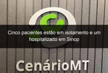 cinco pacientes estao em isolamento e um hospitalizado em sinop 913790