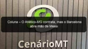 Coluna – O Atlético-MG contrata, mas o Barcelona abre mão de Messi