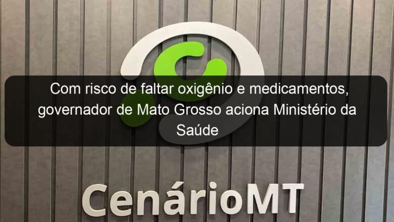 com risco de faltar oxigenio e medicamentos governador de mato grosso aciona ministerio da saude 1025528