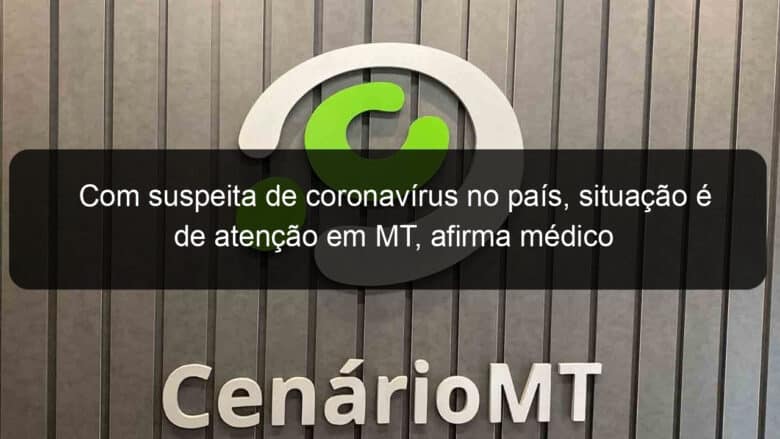 com suspeita de coronavirus no pais situacao e de atencao em mt afirma medico 889808