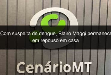 com suspeita de dengue blairo maggi permanece em repouso em casa 911441