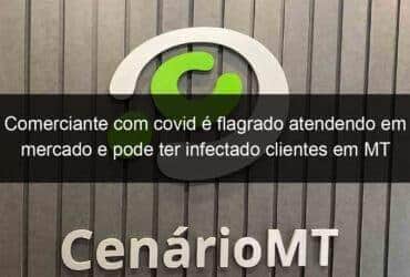 comerciante com covid e flagrado atendendo em mercado e pode ter infectado clientes em mt 1033170 -CenárioMT