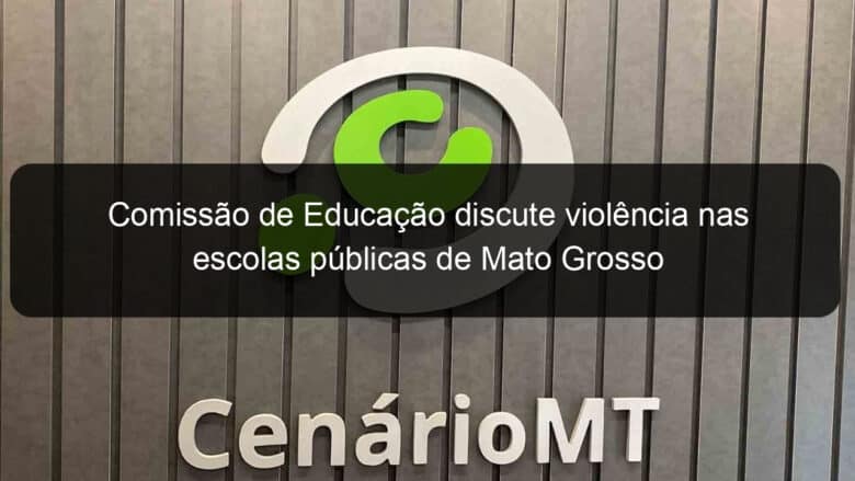 comissao de educacao discute violencia nas escolas publicas de mato grosso 1128527