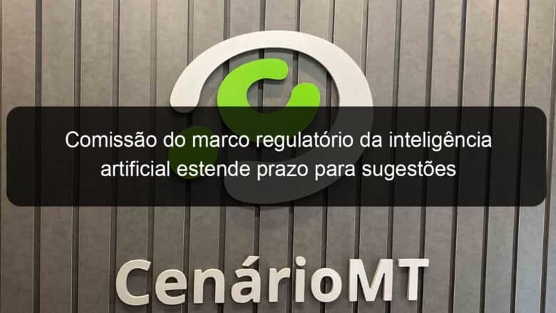 comissao do marco regulatorio da inteligencia artificial estende prazo para sugestoes 1135167