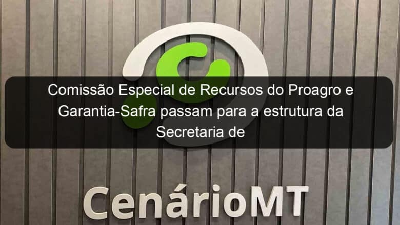 comissao especial de recursos do proagro e garantia safra passam para a estrutura da secretaria de agricultura familiar 1091376