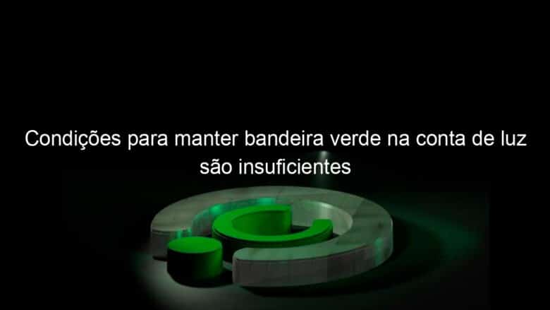 condicoes para manter bandeira verde na conta de luz sao insuficientes 1132794