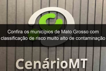 confira os municipios de mato grosso com classificacao de risco muito alto de contaminacao 926537