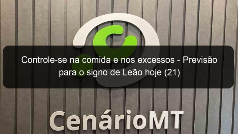 controle se na comida e nos excessos previsao para o signo de leao hoje 21 1306405