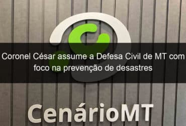 coronel cesar assume a defesa civil de mt com foco na prevencao de desastres 798091