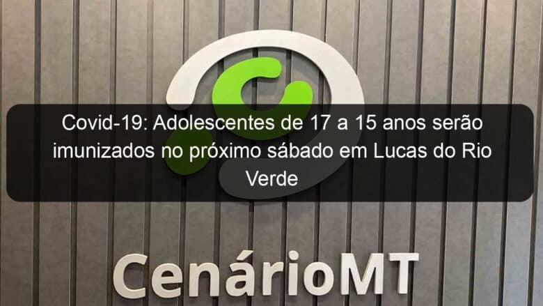 covid 19 adolescentes de 17 a 15 anos serao imunizados no proximo sabado em lucas do rio verde 1080759