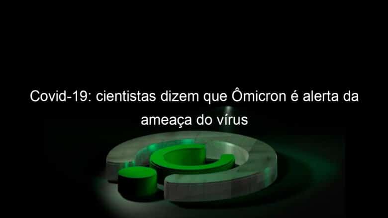 covid 19 cientistas dizem que omicron e alerta da ameaca do virus 1098740