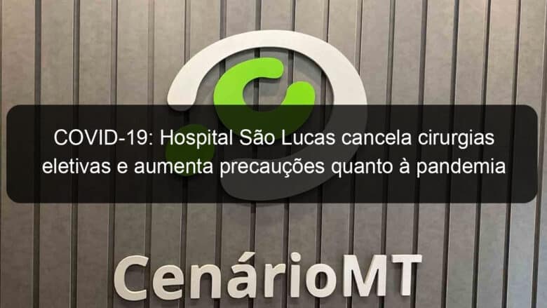 covid 19 hospital sao lucas cancela cirurgias eletivas e aumenta precaucoes quanto a pandemia 902682