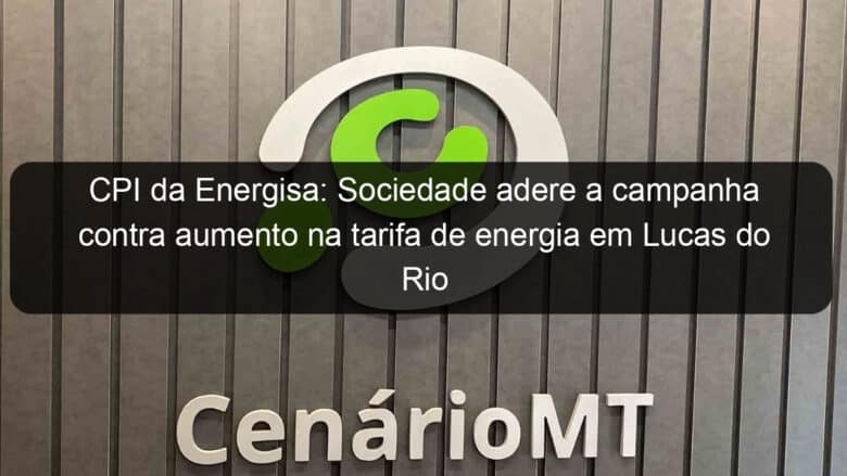 cpi da energisa sociedade adere a campanha contra aumento na tarifa de energia em lucas do rio verde 858494