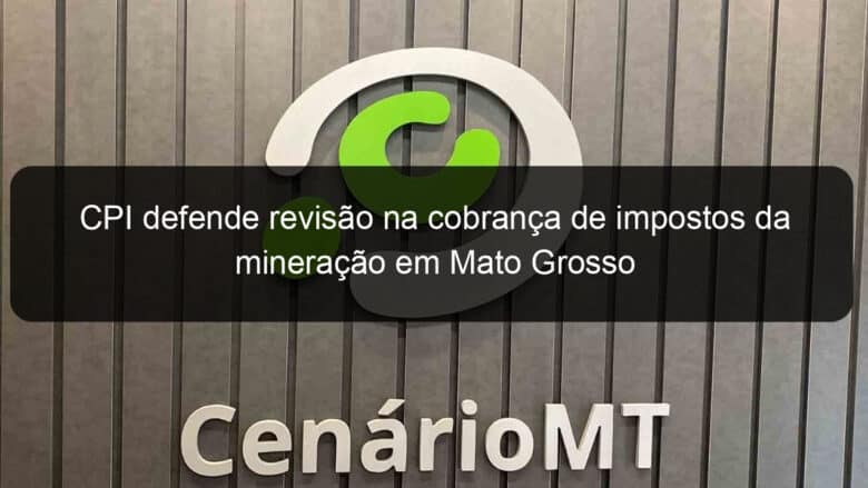 cpi defende revisao na cobranca de impostos da mineracao em mato grosso 1056663