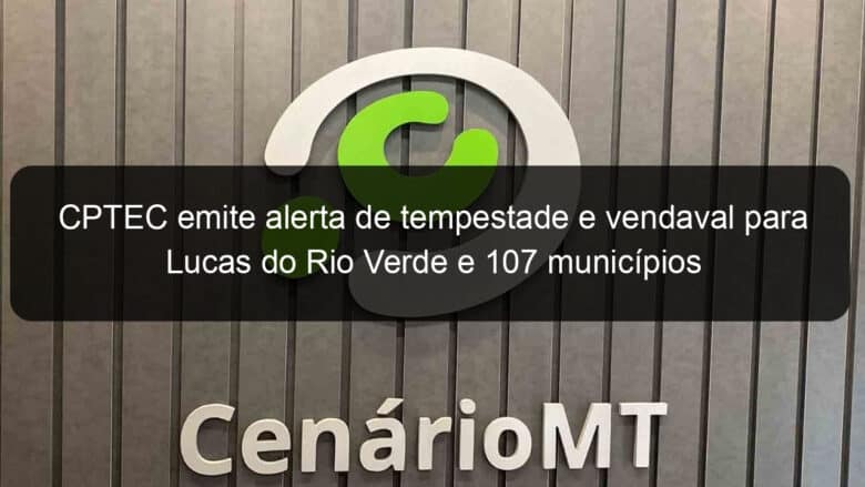 cptec emite alerta de tempestade e vendaval para lucas do rio verde e 107 municipios 875820