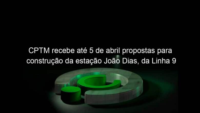 cptm recebe ate 5 de abril propostas para construcao da estacao joao dias da linha 9 814302