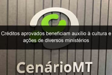 creditos aprovados beneficiam auxilio a cultura e acoes de diversos ministerios 1281223