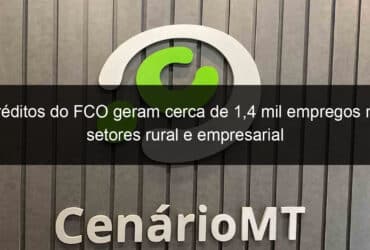 creditos do fco geram cerca de 14 mil empregos nos setores rural e empresarial 1087641