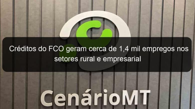 creditos do fco geram cerca de 14 mil empregos nos setores rural e empresarial 1087641