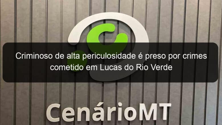 criminoso de alta periculosidade e preso por crimes cometido em lucas do rio verde 784037