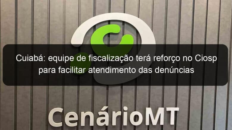 cuiaba equipe de fiscalizacao tera reforco no ciosp para facilitar atendimento das denuncias recebidas pelo 190 922101