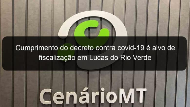 cumprimento do decreto contra covid 19 e alvo de fiscalizacao em lucas do rio verde 1019672