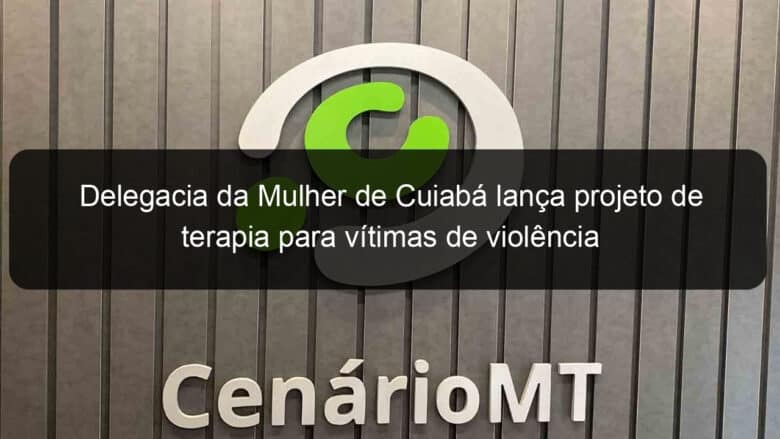 delegacia da mulher de cuiaba lanca projeto de terapia para vitimas de violencia 859815