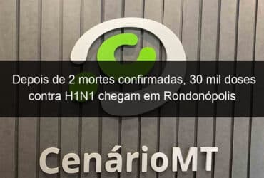 depois de 2 mortes confirmadas 30 mil doses contra h1n1 chegam em rondonopolis 844904