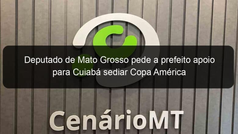 deputado de mato grosso pede a prefeito apoio para cuiaba sediar copa america 1045771