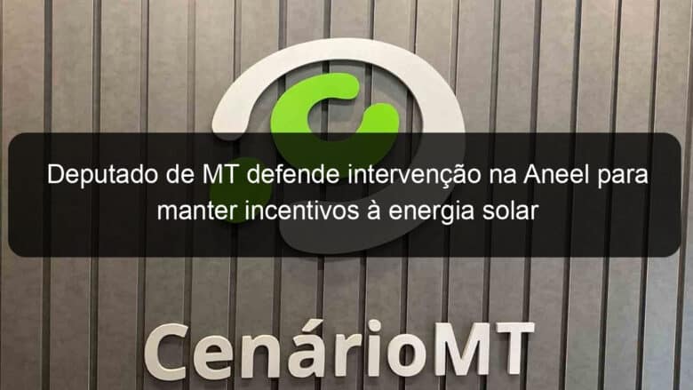 deputado de mt defende intervencao na aneel para manter incentivos a energia solar 869293