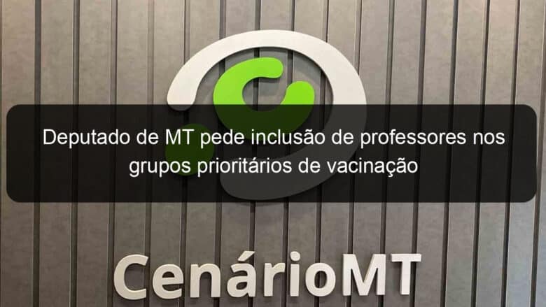 deputado de mt pede inclusao de professores nos grupos prioritarios de vacinacao 1029627