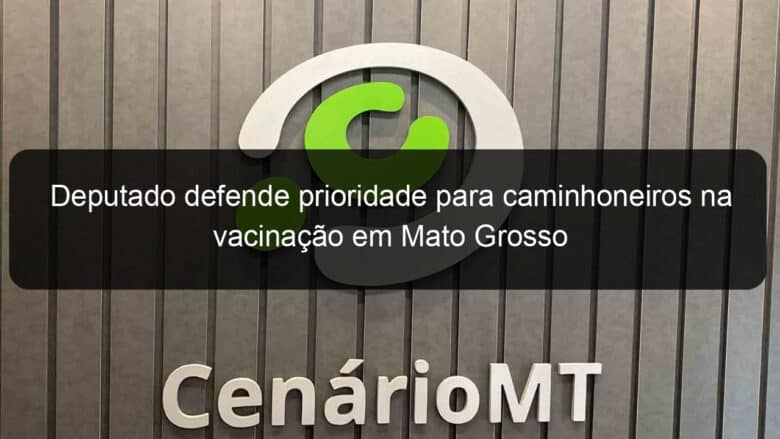 deputado defende prioridade para caminhoneiros na vacinacao em mato grosso 1042664