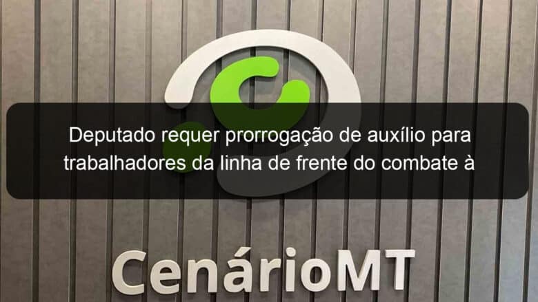 deputado requer prorrogacao de auxilio para trabalhadores da linha de frente do combate a covid 19 1012088