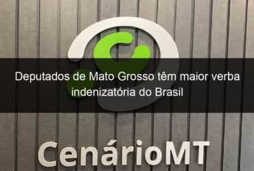 deputados de mato grosso tem maior verba indenizatoria do brasil 832089