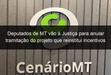 deputados de mt vao a justica para anular tramitacao do projeto que reinstitui incentivos fiscais 838811