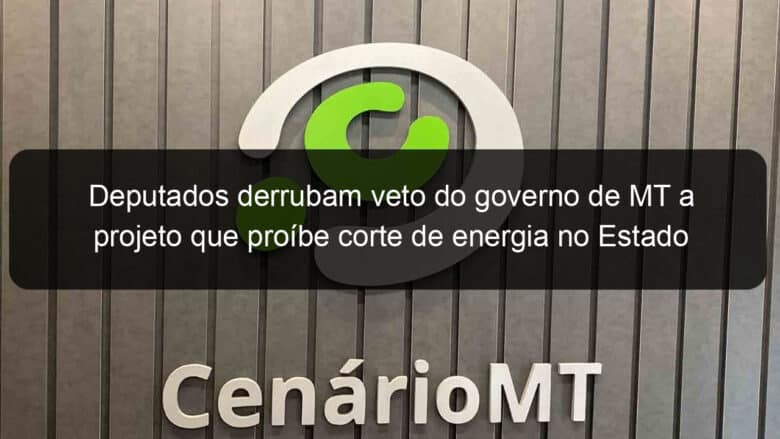 deputados derrubam veto do governo de mt a projeto que proibe corte de energia no estado 1034181