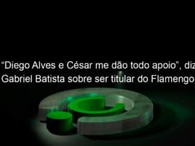 diego alves e cesar me dao todo apoio diz gabriel batista sobre ser titular do flamengo 962788