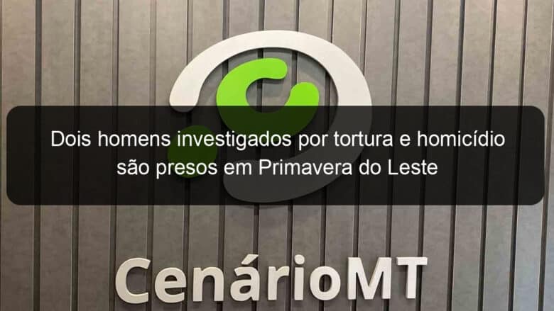 dois homens investigados por tortura e homicidio sao presos em primavera do leste 1052025