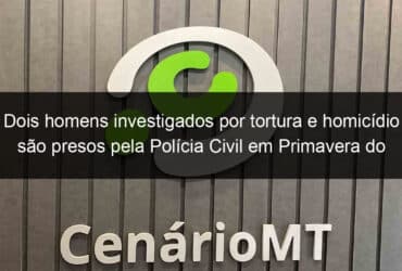 dois homens investigados por tortura e homicidio sao presos pela policia civil em primavera do leste 1052182