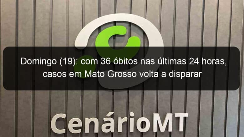 domingo 19 com 36 obitos nas ultimas 24 horas casos em mato grosso volta a disparar 938105