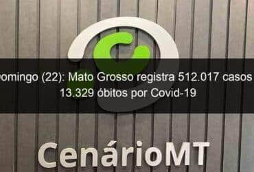 domingo 22 mato grosso registra 512 017 casos e 13 329 obitos por covid 19 1066936 -CenárioMT