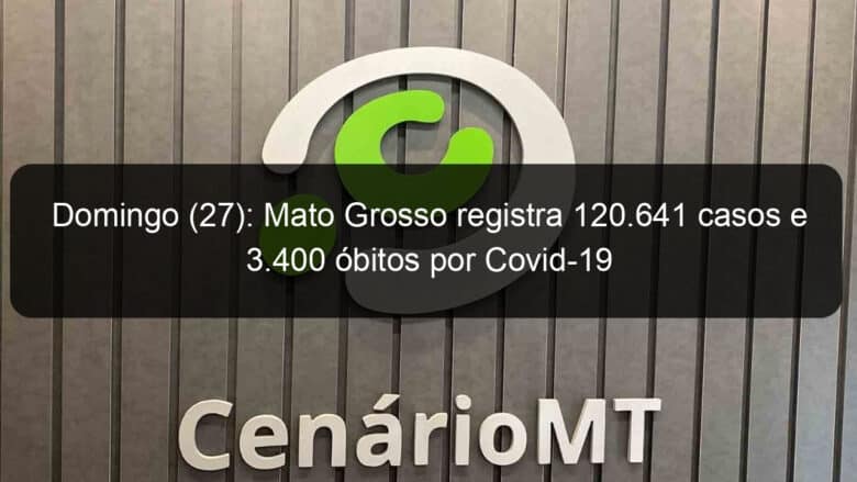 domingo 27 mato grosso registra 120 641 casos e 3 400 obitos por covid 19 968873