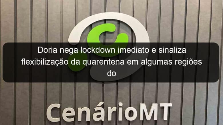 doria nega lockdown imediato e sinaliza flexibilizacao da quarentena em algumas regioes do estado em junho 916592