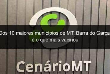 dos 10 maiores municipios de mt barra do garcas e o que mais vacinou 1036278 -CenárioMT