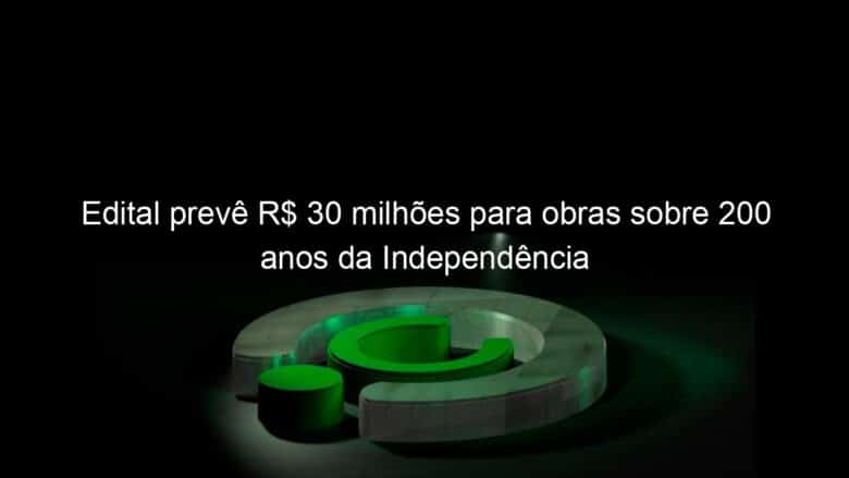 edital preve r 30 milhoes para obras sobre 200 anos da independencia 1119732