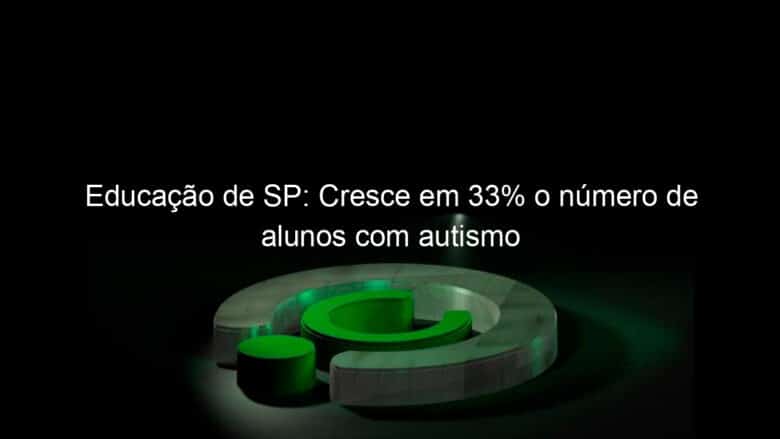 educacao de sp cresce em 33 o numero de alunos com autismo 819956