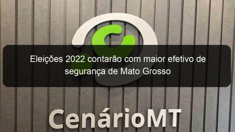 eleicoes 2022 contarao com maior efetivo de seguranca de mato grosso 1206038