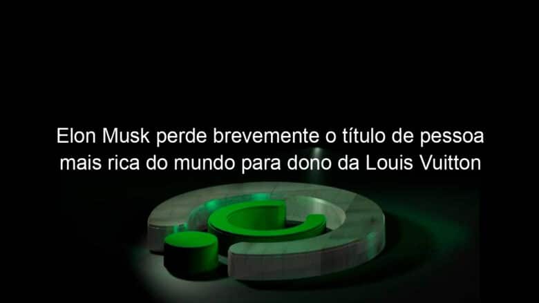 elon musk perde brevemente o titulo de pessoa mais rica do mundo para dono da louis vuitton 1268842